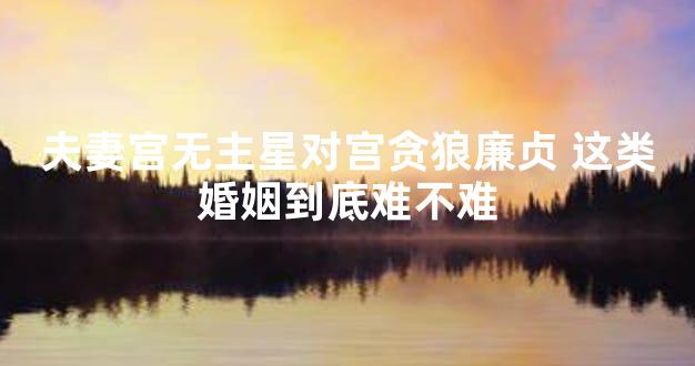 夫妻宫无主星对宫贪狼廉贞 这类婚姻到底难不难